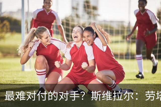 最难对付的对手？斯维拉尔：劳塔罗太难读懂了，图拉姆的速度太快