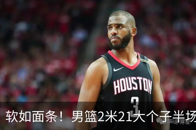 软如面条！男篮2米21大个子半场0板全场0分，球迷：凭什么不带周琦？